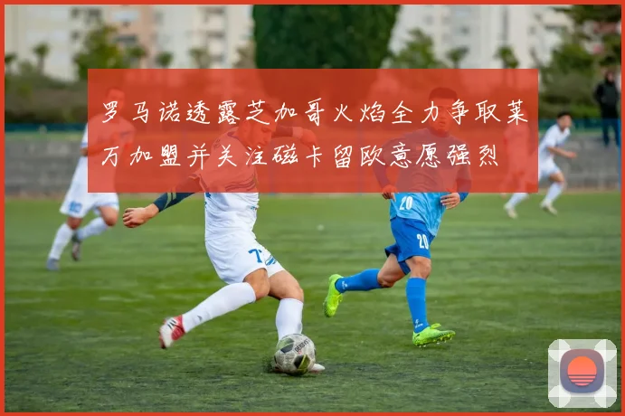 罗马诺透露芝加哥火焰全力争取莱万加盟并关注磁卡留欧意愿强烈