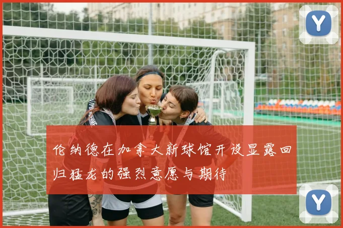 伦纳德在加拿大新球馆开设显露回归猛龙的强烈意愿与期待