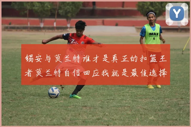 锡安与莫兰特谁才是真正的扣篮王者莫兰特自信回应我就是最佳选择