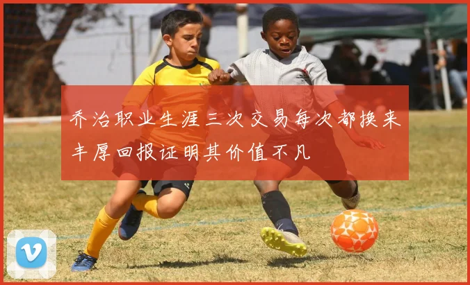 乔治职业生涯三次交易每次都换来丰厚回报证明其价值不凡