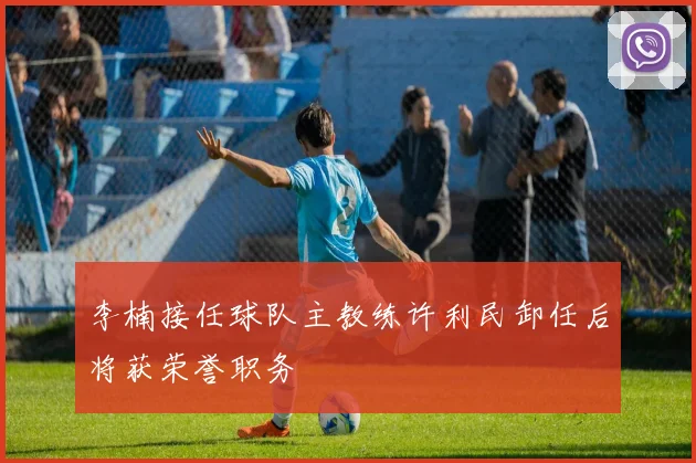 李楠接任球队主教练许利民卸任后将获荣誉职务