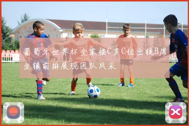 葡萄牙世界杯全家福C罗C位出镜B席坐镇前排展现团队风采