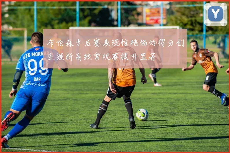 布伦森季后赛表现惊艳场均得分创生涯新高较常规赛提升显著