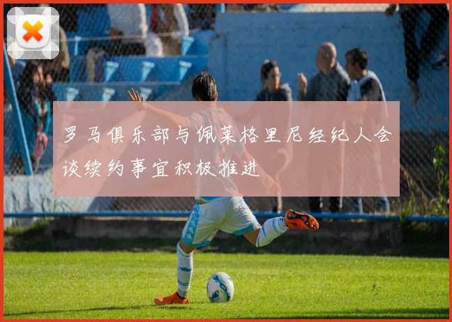 罗马俱乐部与佩莱格里尼经纪人会谈续约事宜积极推进