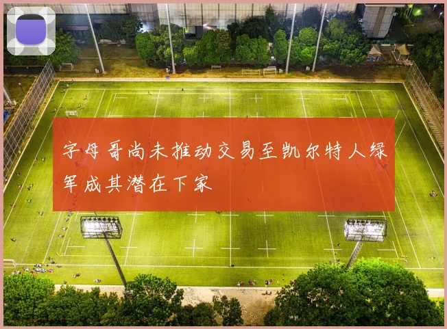 字母哥尚未推动交易至凯尔特人绿军成其潜在下家