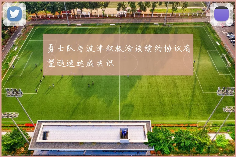 勇士队与波津积极洽谈续约协议有望迅速达成共识