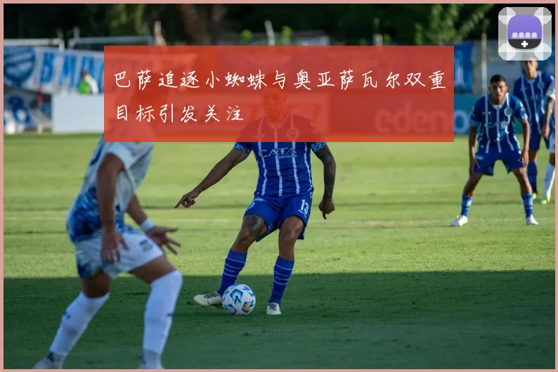巴萨追逐小蜘蛛与奥亚萨瓦尔双重目标引发关注