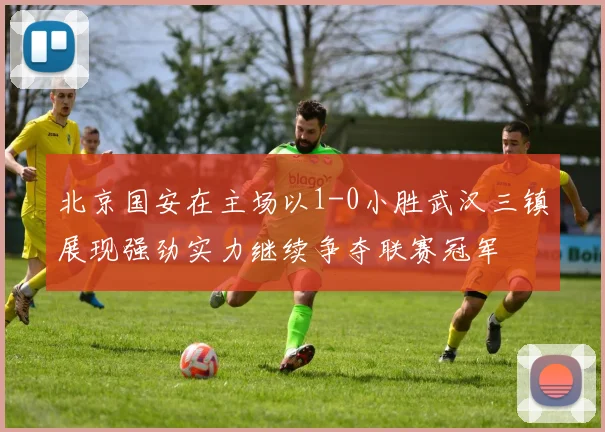 北京国安在主场以1-0小胜武汉三镇展现强劲实力继续争夺联赛冠军