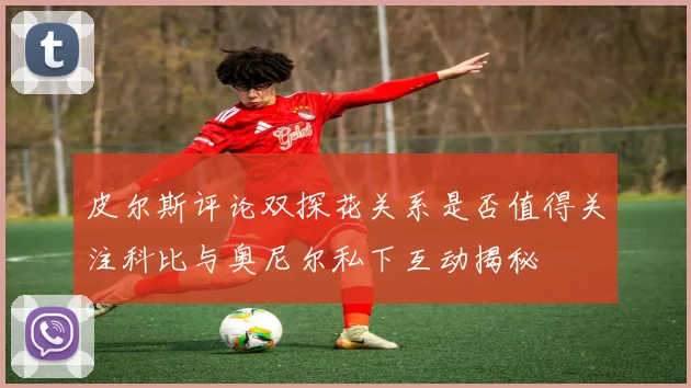 皮尔斯评论双探花关系是否值得关注科比与奥尼尔私下互动揭秘