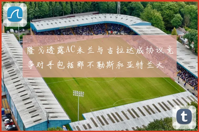 隆戈透露AC米兰与吉拉达成协议竞争对手包括那不勒斯和亚特兰大